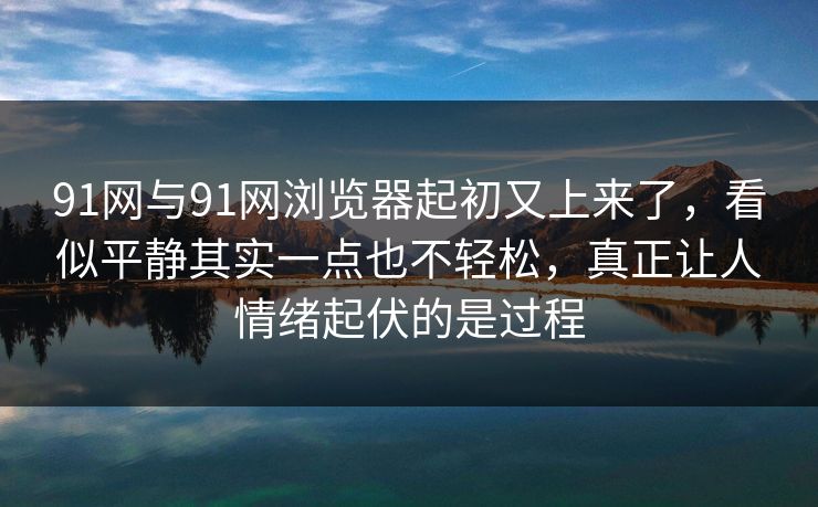 91网与91网浏览器起初又上来了，看似平静其实一点也不轻松，真正让人情绪起伏的是过程