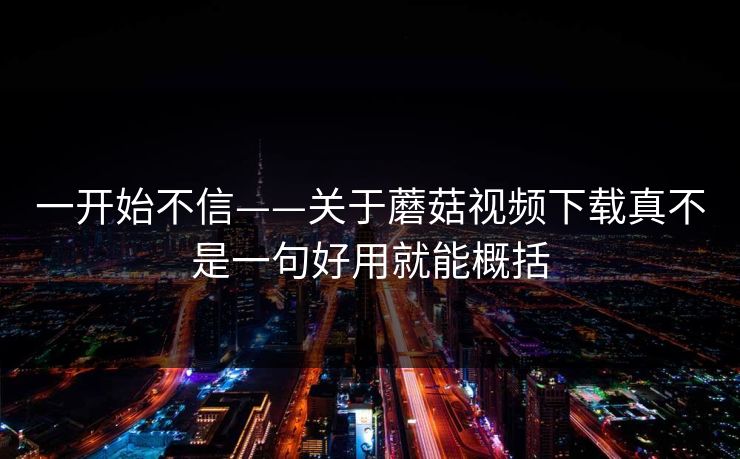一开始不信——关于蘑菇视频下载真不是一句好用就能概括