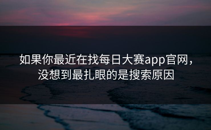 如果你最近在找每日大赛app官网，没想到最扎眼的是搜索原因