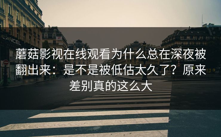 蘑菇影视在线观看为什么总在深夜被翻出来：是不是被低估太久了？原来差别真的这么大