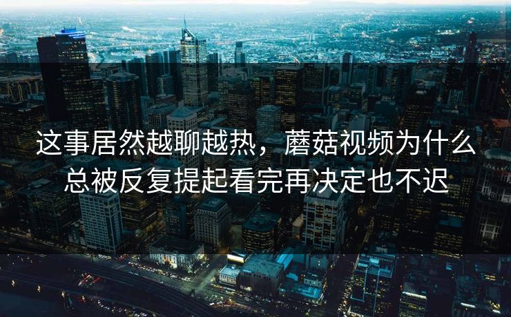 这事居然越聊越热，蘑菇视频为什么总被反复提起看完再决定也不迟