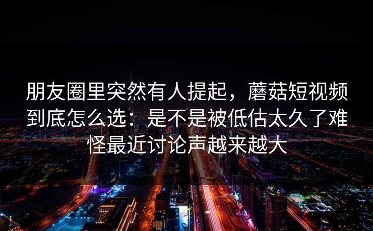 朋友圈里突然有人提起，蘑菇短视频到底怎么选：是不是被低估太久了难怪最近讨论声越来越大