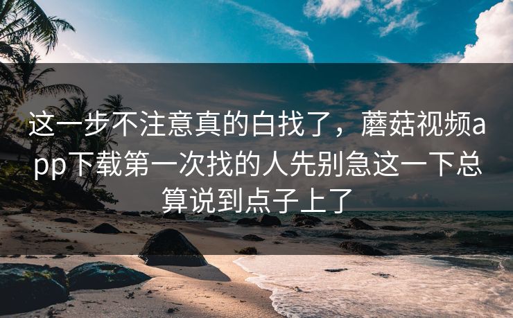 这一步不注意真的白找了，蘑菇视频app下载第一次找的人先别急这一下总算说到点子上了
