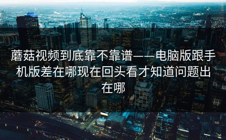 蘑菇视频到底靠不靠谱——电脑版跟手机版差在哪现在回头看才知道问题出在哪