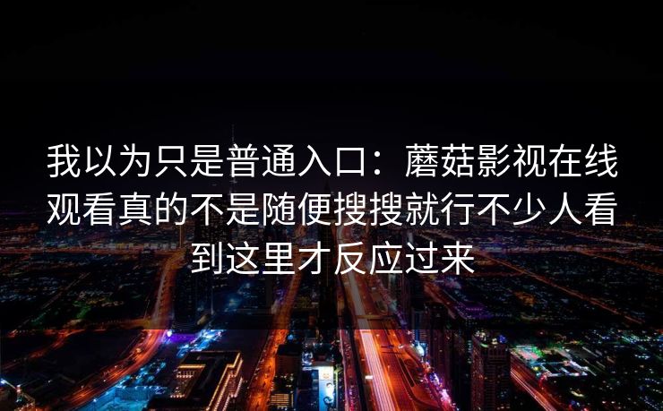 我以为只是普通入口：蘑菇影视在线观看真的不是随便搜搜就行不少人看到这里才反应过来
