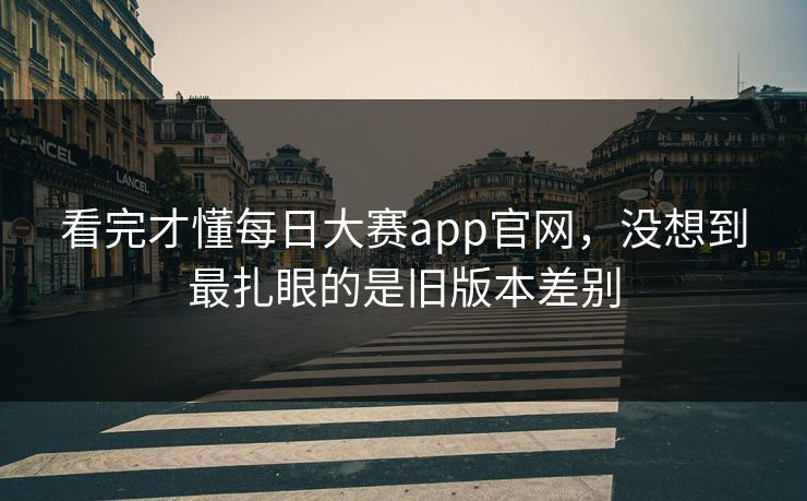 看完才懂每日大赛app官网，没想到最扎眼的是旧版本差别