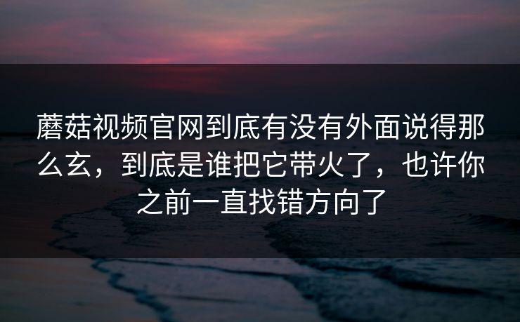 蘑菇视频官网到底有没有外面说得那么玄，到底是谁把它带火了，也许你之前一直找错方向了