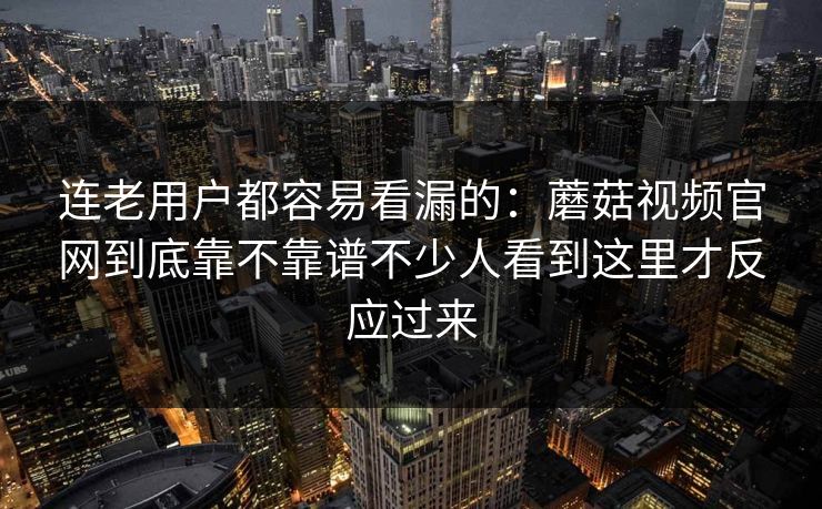 连老用户都容易看漏的：蘑菇视频官网到底靠不靠谱不少人看到这里才反应过来