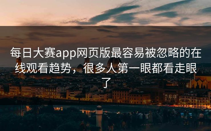 每日大赛app网页版最容易被忽略的在线观看趋势，很多人第一眼都看走眼了