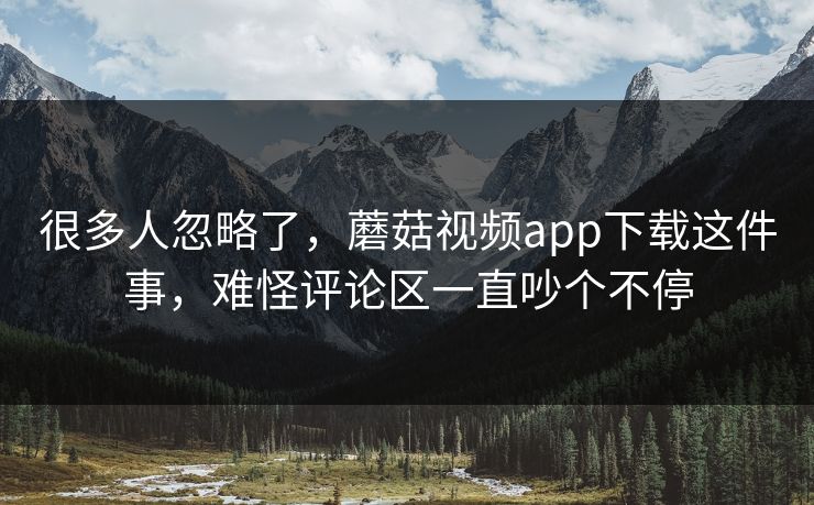 很多人忽略了，蘑菇视频app下载这件事，难怪评论区一直吵个不停