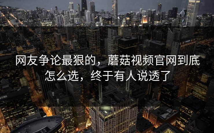 网友争论最狠的，蘑菇视频官网到底怎么选，终于有人说透了
