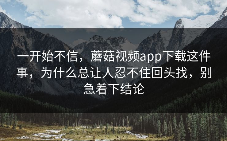 一开始不信，蘑菇视频app下载这件事，为什么总让人忍不住回头找，别急着下结论