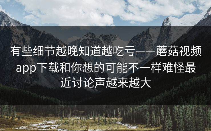 有些细节越晚知道越吃亏——蘑菇视频app下载和你想的可能不一样难怪最近讨论声越来越大