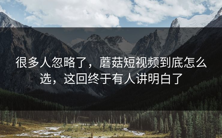 很多人忽略了，蘑菇短视频到底怎么选，这回终于有人讲明白了