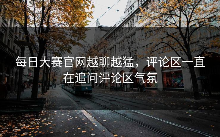 每日大赛官网越聊越猛，评论区一直在追问评论区气氛