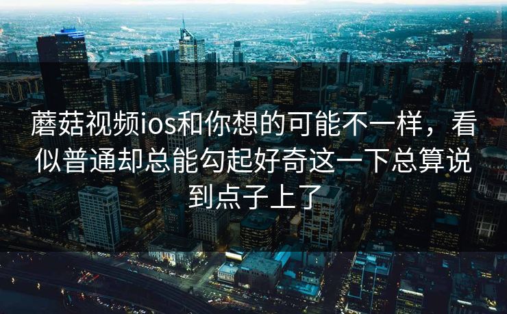 蘑菇视频ios和你想的可能不一样，看似普通却总能勾起好奇这一下总算说到点子上了