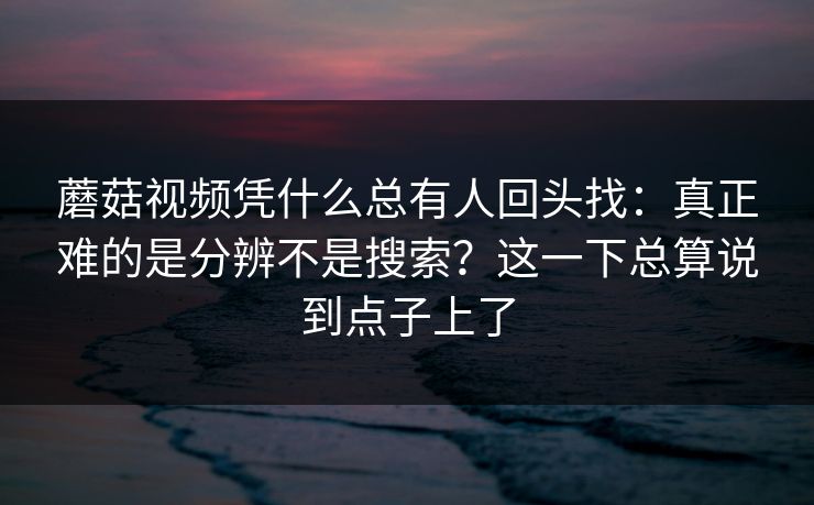蘑菇视频凭什么总有人回头找：真正难的是分辨不是搜索？这一下总算说到点子上了
