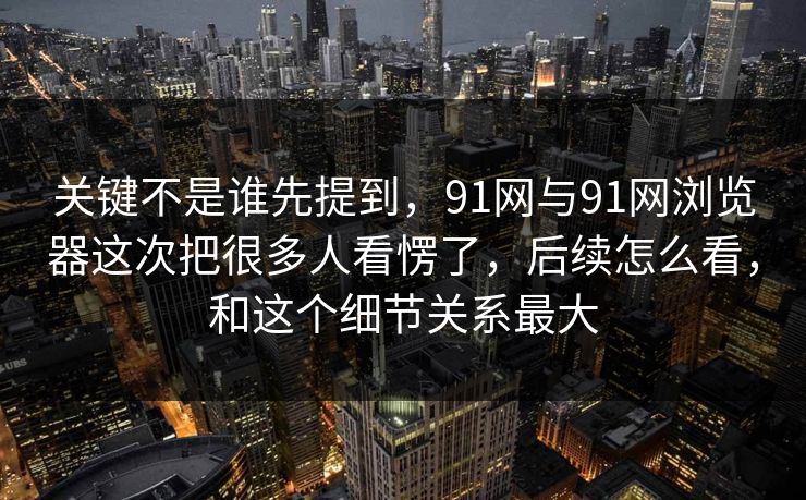 关键不是谁先提到，91网与91网浏览器这次把很多人看愣了，后续怎么看，和这个细节关系最大