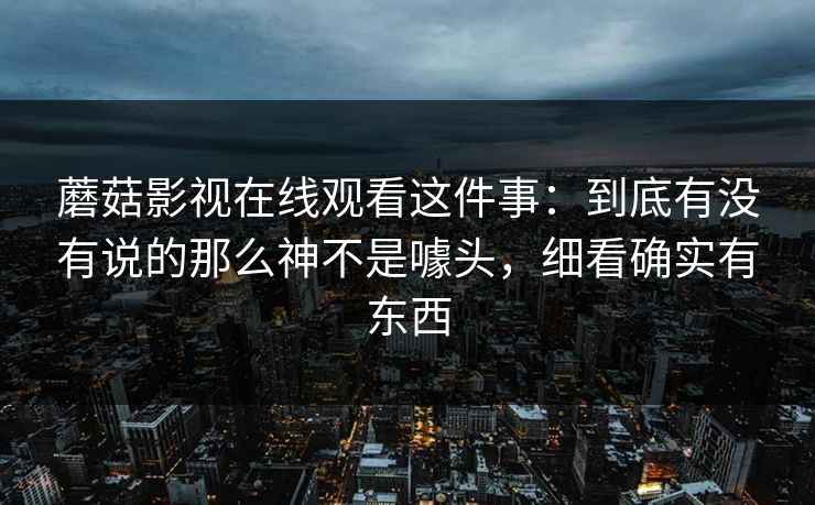 蘑菇影视在线观看这件事：到底有没有说的那么神不是噱头，细看确实有东西